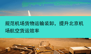 规范机场货物运输装卸，提升北京机场航空货运效率